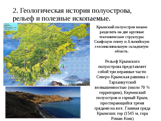 2. Геологическая история полуострова, рельеф и полезные ископаемые.   Крымский полуостров можно разделить на две крупные тектонические структуры: Cкифскую плиту и Альпийскую геосинклинальную складчатую область . Рельеф Крымского полуострова представляет собой три неравные части: Северо-Крымская равнина с Тарханкутской возвышенностью (около 70 % территории), Керченский полуостров и горный Крым, простирающийся тремя грядами на юге. Главная гряда Крымских гор (1545 м, гора Роман-Кош) 