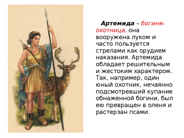 Артемида – богиня-охотница , она вооружена луком и часто пользуется стрелами как орудием наказания. Артемида обладает решительным и жестоким характером. Так, например, один юный охотник, нечаянно подсмотревший купание обнаженной богини, был ею превращен в оленя и растерзан псами.