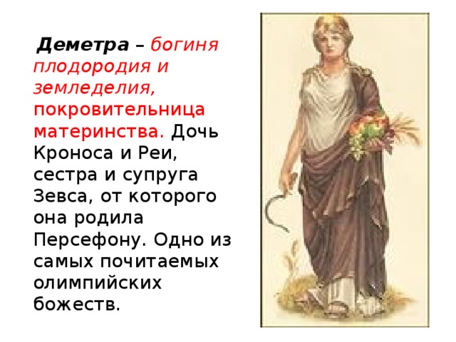 Деметра – богиня плодородия и земледелия, покровительница материнства. Дочь Кроноса и Реи, сестра и супруга Зевса, от которого она родила Персефону. Одно из самых почитаемых олимпийских божеств.