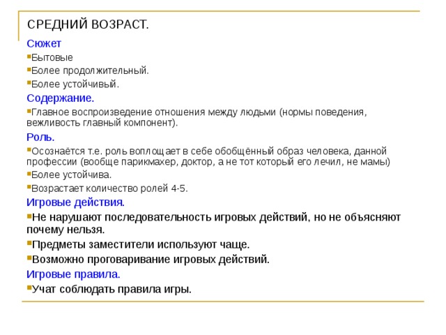 СРЕДНИЙ ВОЗРАСТ.   Сюжет Бытовые Более продолжительный. Более устойчивый. Содержание. Главное воспроизведение отношения между людьми (нормы поведения, вежливость главный компонент). Роль. Осознаётся т.е. роль воплощает в себе обобщённый образ человека, данной профессии (вообще парикмахер, доктор, а не тот который его лечил, не мамы) Более устойчива. Возрастает количество ролей 4-5. Игровые действия. Не нарушают последовательность игровых действий, но не объясняют почему нельзя. Предметы заместители используют чаще. Возможно проговаривание игровых действий. Игровые правила. Учат соблюдать правила игры. 