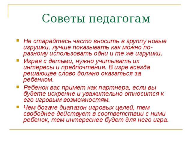 Советы педагогам Не старайтесь часто вносить в группу новые игрушки, лучше показывать как можно по-разному использовать одни и те же игрушки. Играя с детьми, нужно учитывать их интересы и предпочтения. В игре всегда решающее слово должно оказаться за ребенком. Ребенок вас примет как партнера, если вы будете искренне и уважительно относится к его игровым возможностям. Чем богаче диапазон игровых целей, тем свободнее действует в соответствии с ними ребенок, тем интереснее будет для него игра. 