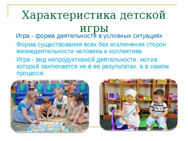 Характеристика детской игры  Игра - форма деятельности в условных ситуациях Форма существования всех без исключения сторон жизнедеятельности человека и коллектива Игра - вид непродуктивной деятельности, мотив которой заключается не в ее результатах, а в самом процессе.  