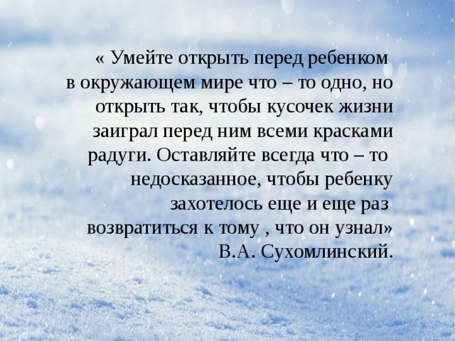 « Умейте открыть перед ребенком в окружающем мире что – то одно, но  открыть так, чтобы кусочек жизни  заиграл перед ним всеми красками радуги. Оставляйте всегда что – то недосказанное, чтобы ребенку  захотелось еще и еще раз возвратиться к тому , что он узнал» В.А. Сухомлинский. 