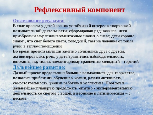 Рефлексивный компонент Отслеживание результата: В ходе проекта у детей возник устойчивый интерес к творческой познавательной деятельности; сформирован ряд навыков, дети приобрели и закрепили элементарные знания о снеге; дети хорошо знают , что снег белого цвета, холодный, тает на ладошке от тепла руки, в теплом помещении. Во время проекта малыши заметно сблизились друг с другом, активизировалась речь, у детей развились наблюдательность, внимание, научились элементарному сравнению холодный – горячий. Дальнейшее развитие: Данный проект предоставил большие возможности для творчества, позволил приблизить обучение к жизни, развил активность, самостоятельность, умение работать в коллективе. Поэтому в дальнейшем планирую продолжать опытно - экспериментальную деятельность со снегом, с водой, в весенние и летние месяцы – с песком. 