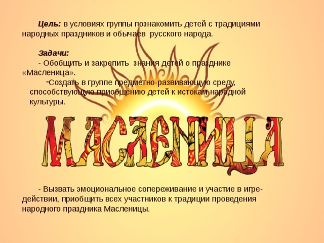 Цель: в условиях группы познакомить детей с традициями народных праздников и обычаев русского народа. Задачи: - Обобщить и закрепить знания детей о празднике «Масленица». Создать в группе предметно-развивающую среду, способствующую приобщению детей к истокам народной культуры. - Вызвать эмоциональное сопереживание и участие в игре-действии, приобщить всех участников к традиции проведения народного праздника Масленицы. 