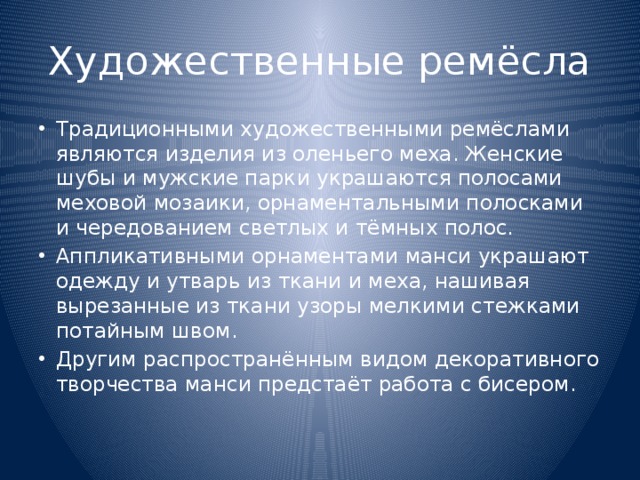 Художественные ремёсла Традиционными художественными ремёслами являются изделия из оленьего меха. Женские шубы и мужские парки украшаются полосами меховой мозаики, орнаментальными полосками и чередованием светлых и тёмных полос. Аппликативными орнаментами манси украшают одежду и утварь из ткани и меха, нашивая вырезанные из ткани узоры мелкими стежками потайным швом. Другим распространённым видом декоративного творчества манси предстаёт работа с бисером. 