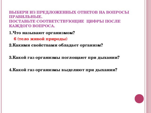  ВЫБЕРИ ИЗ ПРЕДЛОЖЕННЫХ ОТВЕТОВ НА ВОПРОСЫ ПРАВИЛЬНЫЕ.  ПОСТАВЬТЕ СООТВЕТСТВУЮЩИЕ ЦИФРЫ ПОСЛЕ КАЖДОГО ВОПРОСА. 1.Что называют организмом?  6 (тело живой природы) 2.Какими свойствами обладает организм?   3.Какой газ организмы поглощают при дыхании?  4.Какой газ организмы выделяют при дыхании?    