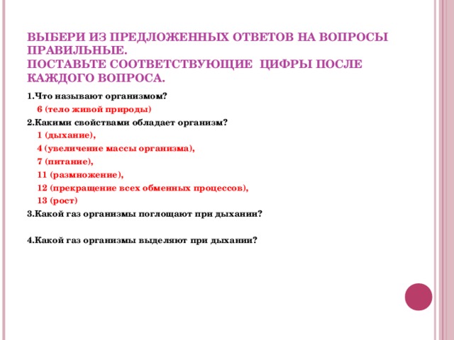  ВЫБЕРИ ИЗ ПРЕДЛОЖЕННЫХ ОТВЕТОВ НА ВОПРОСЫ ПРАВИЛЬНЫЕ.  ПОСТАВЬТЕ СООТВЕТСТВУЮЩИЕ ЦИФРЫ ПОСЛЕ КАЖДОГО ВОПРОСА. 1.Что называют организмом?  6 (тело живой природы) 2.Какими свойствами обладает организм?  1 (дыхание),   4 (увеличение массы организма),  7 (питание),  11 (размножение),  12 (прекращение всех обменных процессов),  13 (рост) 3.Какой газ организмы поглощают при дыхании?  4.Какой газ организмы выделяют при дыхании?     