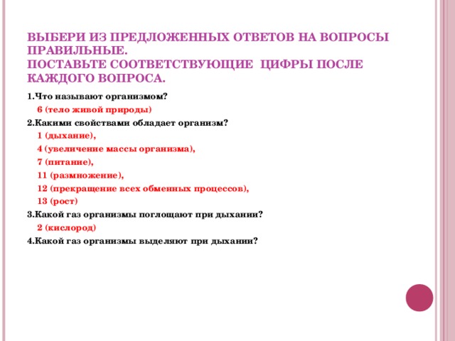  ВЫБЕРИ ИЗ ПРЕДЛОЖЕННЫХ ОТВЕТОВ НА ВОПРОСЫ ПРАВИЛЬНЫЕ.  ПОСТАВЬТЕ СООТВЕТСТВУЮЩИЕ ЦИФРЫ ПОСЛЕ КАЖДОГО ВОПРОСА. 1.Что называют организмом?  6 (тело живой природы) 2.Какими свойствами обладает организм?  1 (дыхание),   4 (увеличение массы организма),  7 (питание),  11 (размножение),  12 (прекращение всех обменных процессов),  13 (рост) 3.Какой газ организмы поглощают при дыхании?  2 (кислород) 4.Какой газ организмы выделяют при дыхании?    