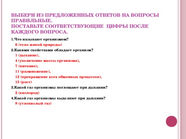  ВЫБЕРИ ИЗ ПРЕДЛОЖЕННЫХ ОТВЕТОВ НА ВОПРОСЫ ПРАВИЛЬНЫЕ.  ПОСТАВЬТЕ СООТВЕТСТВУЮЩИЕ ЦИФРЫ ПОСЛЕ КАЖДОГО ВОПРОСА. 1.Что называют организмом?  6 (тело живой природы) 2.Какими свойствами обладает организм?  1 (дыхание),   4 (увеличение массы организма),  7 (питание),  11 (размножение),  12 (прекращение всех обменных процессов),  13 (рост) 3.Какой газ организмы поглощают при дыхании?  2 (кислород) 4.Какой газ организмы выделяют при дыхании?  8 (углекислый газ)   