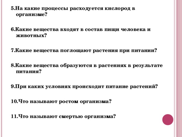 5.На какие процессы расходуется кислород в организме?  6.Какие вещества входят в состав пищи человека и животных?  7.Какие вещества поглощают растения при питании?   8.Какие вещества образуются в растениях в результате питания?   9.При каких условиях происходит питание растений?   10.Что называют ростом организма?   11.Что называют смертью организма?  