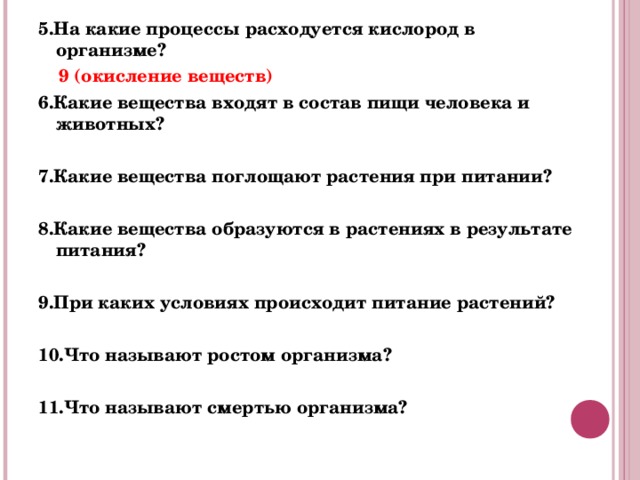 5.На какие процессы расходуется кислород в организме?  9 (окисление веществ) 6.Какие вещества входят в состав пищи человека и животных?  7.Какие вещества поглощают растения при питании?  8.Какие вещества образуются в растениях в результате питания?   9.При каких условиях происходит питание растений?  10.Что называют ростом организма?  11.Что называют смертью организма?  