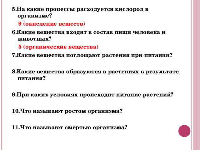 5.На какие процессы расходуется кислород в организме?  9 (окисление веществ) 6.Какие вещества входят в состав пищи человека и животных?  5 (органические вещества) 7.Какие вещества поглощают растения при питании?   8.Какие вещества образуются в растениях в результате питания?   9.При каких условиях происходит питание растений?  10.Что называют ростом организма?  11.Что называют смертью организма?  