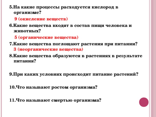 5.На какие процессы расходуется кислород в организме?  9 (окисление веществ) 6.Какие вещества входят в состав пищи человека и животных?  5 (органические вещества) 7.Какие вещества поглощают растения при питании? 3 (неорганические вещества) 8.Какие вещества образуются в растениях в результате питания?   9.При каких условиях происходит питание растений?  10.Что называют ростом организма?  11.Что называют смертью организма?  