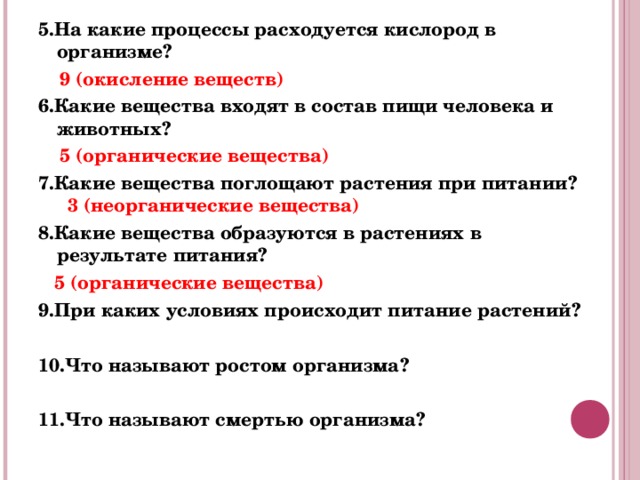 5.На какие процессы расходуется кислород в организме?  9 (окисление веществ) 6.Какие вещества входят в состав пищи человека и животных?  5 (органические вещества) 7.Какие вещества поглощают растения при питании? 3 (неорганические вещества) 8.Какие вещества образуются в растениях в результате питания?   5 (органические вещества) 9.При каких условиях происходит питание растений?  10.Что называют ростом организма?  11.Что называют смертью организма? 