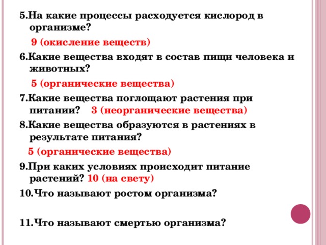 5.На какие процессы расходуется кислород в организме?  9 (окисление веществ) 6.Какие вещества входят в состав пищи человека и животных?  5 (органические вещества) 7.Какие вещества поглощают растения при питании? 3 (неорганические вещества) 8.Какие вещества образуются в растениях в результате питания?   5 (органические вещества) 9.При каких условиях происходит питание растений? 10 (на свету) 10.Что называют ростом организма?  11.Что называют смертью организма? 