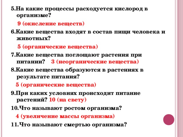 5.На какие процессы расходуется кислород в организме?  9 (окисление веществ) 6.Какие вещества входят в состав пищи человека и животных?  5 (органические вещества) 7.Какие вещества поглощают растения при питании? 3 (неорганические вещества) 8.Какие вещества образуются в растениях в результате питания?   5 (органические вещества) 9.При каких условиях происходит питание растений? 10 (на свету) 10.Что называют ростом организма?  4 (увеличение массы организма) 11.Что называют смертью организма? 