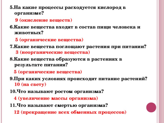 5.На какие процессы расходуется кислород в организме?  9 (окисление веществ) 6.Какие вещества входят в состав пищи человека и животных?  5 (органические вещества) 7.Какие вещества поглощают растения при питании? 3 (неорганические вещества) 8.Какие вещества образуются в растениях в результате питания?   5 (органические вещества) 9.При каких условиях происходит питание растений? 10 (на свету) 10.Что называют ростом организма?  4 (увеличение массы организма) 11.Что называют смертью организма?  12 (прекращение всех обменных процессов) 