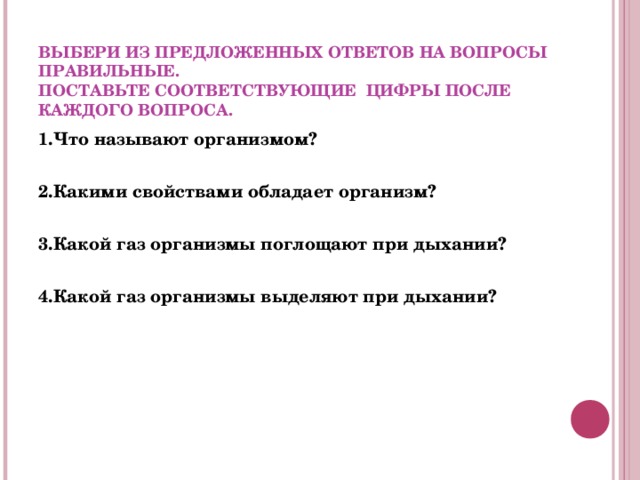  ВЫБЕРИ ИЗ ПРЕДЛОЖЕННЫХ ОТВЕТОВ НА ВОПРОСЫ ПРАВИЛЬНЫЕ.  ПОСТАВЬТЕ СООТВЕТСТВУЮЩИЕ ЦИФРЫ ПОСЛЕ КАЖДОГО ВОПРОСА. 1.Что называют организмом?  2.Какими свойствами обладает организм?   3.Какой газ организмы поглощают при дыхании?  4.Какой газ организмы выделяют при дыхании?     