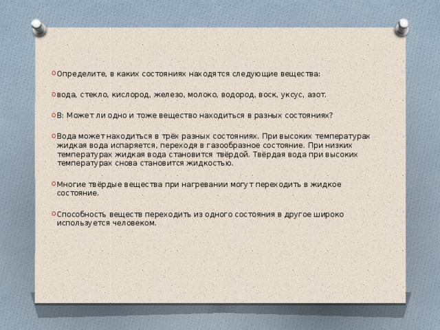 Определите, в каких состояниях находятся следующие вещества: вода, стекло, кислород, железо, молоко, водород, воск, уксус, азот. В: Может ли одно и тоже вещество находиться в разных состояниях? Вода может находиться в трёх разных состояниях. При высоких температурах жидкая вода испаряется, переходя в газообразное состояние. При низких температурах жидкая вода становится твёрдой. Твёрдая вода при высоких температурах снова становится жидкостью. Многие твёрдые вещества при нагревании могут переходить в жидкое состояние. Способность веществ переходить из одного состояния в другое широко используется человеком. 