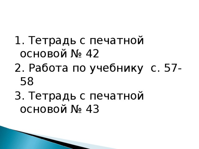 1. Тетрадь с печатной основой № 42 2. Работа по учебнику с. 57-58 3. Тетрадь с печатной основой № 43 