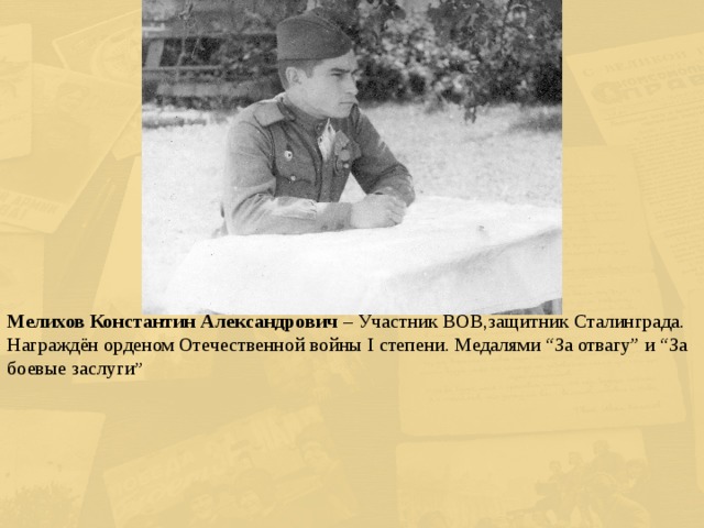 Мелихов Константин Александрович – Участник ВОВ,защитник Сталинграда. Награждён орденом Отечественной войны I степени. Медалями “За отвагу” и “За боевые заслуги ” 