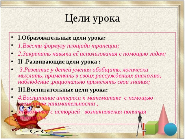 Цели урока I .Образовательные цели урока: 1.Ввести формулу площади трапеции; 2.Закрепить навыки её использования с помощью задач; II .Развивающие цели урока :  3.Развитие у детей умения обобщать, логически мыслить, применять в своих рассуждениях аналогию, наблюдение ,рационально применять свои знания; III .Воспитательные цели урока: 4.Воспитание интереса к математике с помощью элементов занимательности , знакомства с историей возникновения понятия «площадь»  