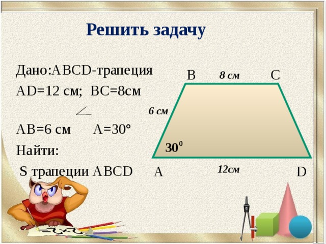 Решить задачу Дано: ABCD -трапеция AD=12 см; BC=8 см  AB=6 см   A=30° Найти:  S трапеции ABCD В С 8 см 6 см А D 12 см 