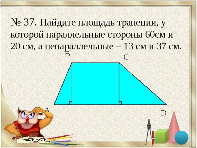 № 37. Найдите площадь трапеции, у которой параллельные стороны 60см и 20 см, а непараллельные – 13 см и 37 см. В 20 С А D 