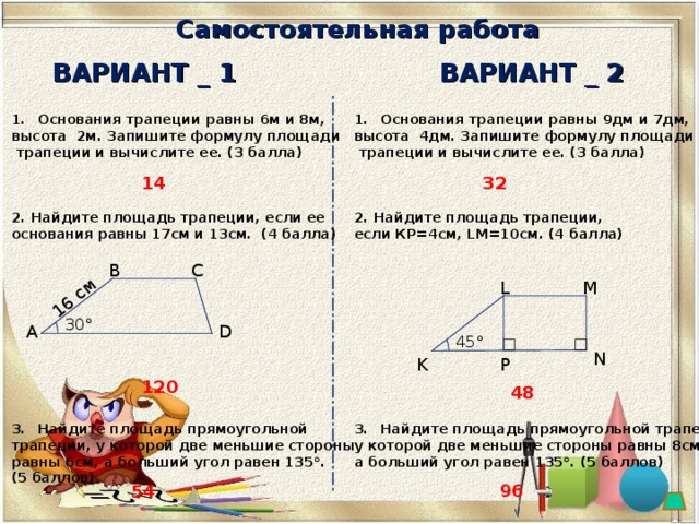 16 см Самостоятельная работа ВАРИАНТ _ 1 ВАРИАНТ _ 2 Основания трапеции равны 6м и 8м, высота 2м.  Запишите формулу площади  трапеции и вычислите ее. (3 балла)    2. Найдите площадь трапеции, если ее основания равны 17см и 13см. (4 балла)            Найдите площадь прямоугольной трапеции, у которой две меньшие стороны равны 6см, а больший угол равен 135 °.  (5 баллов )  Основания трапеции равны 9дм и 7дм, высота 4дм.  Запишите формулу площади  трапеции и вычислите ее. (3 балла)    2. Найдите площадь трапеции, если КР=4см, LM=10 см . (4 балла)            Найдите площадь прямоугольной трапеции, у которой две меньшие стороны равны 8см, а больший угол равен 135 °. (5 баллов )    32 14 С В L M 30° D А 45 ° N P K 120 48 96 54 