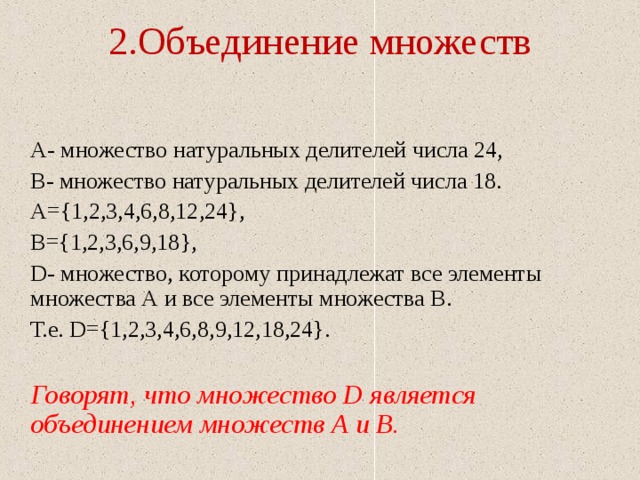 2.Объединение множеств    А- множество натуральных делителей числа 24,  В- множество натуральных делителей числа 18.  А={1,2,3,4,6,8,12,24},  В={1,2,3,6,9,18},  D- множество, которому принадлежат все элементы множества А и все элементы множества В.  Т.е. D ={1,2,3,4,6,8,9,12,18,24}.  Говорят, что множество D является объединением множеств А и В. 