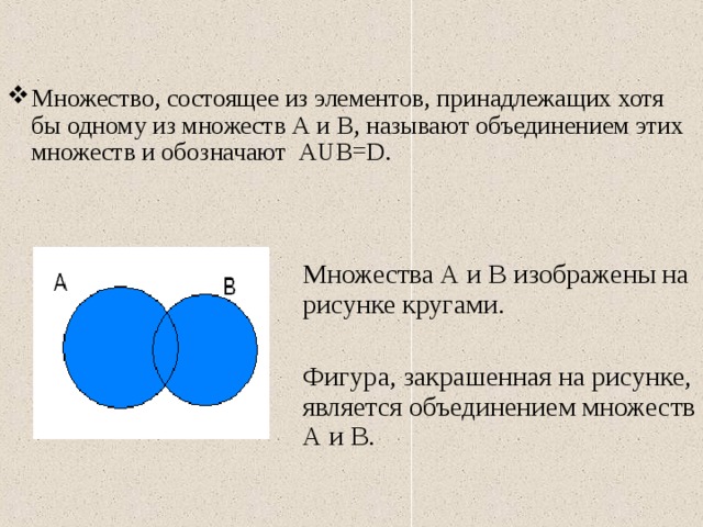 Множество, состоящее из элементов, принадлежащих хотя бы одному из множеств А и В, называют объединением этих множеств и обозначают А U В= D .  Множества А и В изображены на рисунке кругами.  Фигура, закрашенная на рисунке, является объединением множеств А и В. 