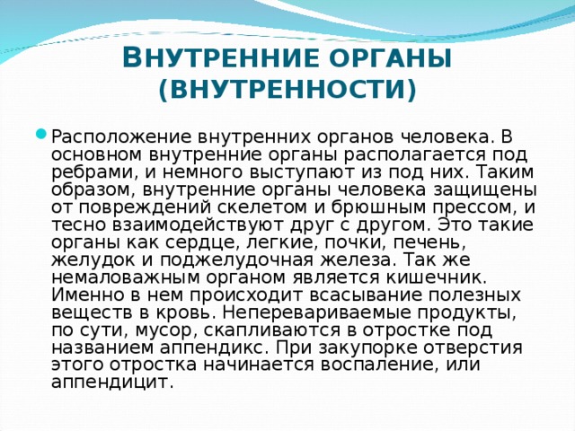      В НУТРЕННИЕ ОРГАНЫ (ВНУТРЕННОСТИ) Расположение внутренних органов человека. В основном внутренние органы располагается под ребрами, и немного выступают из под них. Таким образом, внутренние органы человека защищены от повреждений скелетом и брюшным прессом, и тесно взаимодействуют друг с другом. Это такие органы как сердце, легкие, почки, печень, желудок и поджелудочная железа. Так же немаловажным органом является кишечник. Именно в нем происходит всасывание полезных веществ в кровь. Неперевариваемые продукты, по сути, мусор, скапливаются в отростке под названием аппендикс. При закупорке отверстия этого отростка начинается воспаление, или аппендицит.  