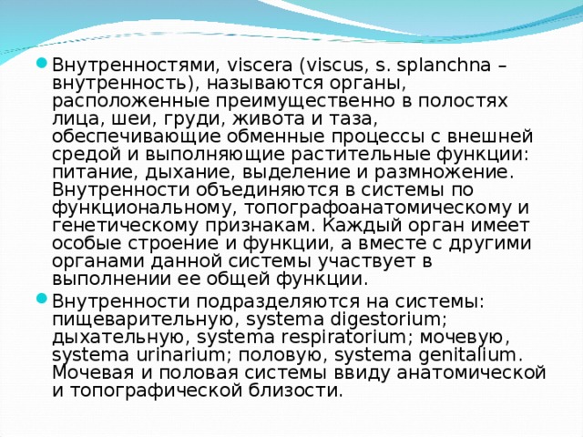 Внутренностями, viscera (viscus, s. splanchna – внутренность), называются органы, расположенные преимущественно в полостях лица, шеи, груди, живота и таза, обеспечивающие обменные процессы с внешней средой и выполняющие рас­тительные функции: питание, дыхание, выделение и размножение. Внутренности объеди­няются в системы по функциональ­ному, топографоанатомическому и ге­нетическому признакам. Каждый орган имеет особые строение и функции, а вместе с другими органами данной системы участвует в выполнении ее общей функции. Внутренности подразделяются на системы: пищеварительную, systema digestorium; дыхательную, systema respiratorium; мочевую, systema urinarium; половую, systema genitalium. Мочевая и половая системы ввиду анатомической и топографической близости. 