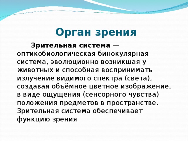    Орган зрения          Зрительная система  — оптикобиологическая бинокулярная система, эволюционно возникшая у животных и способная воспринимать излучение видимого спектра (света), создавая объёмное цветное изображение, в виде ощущения (сенсорного чувства) положения предметов в пространстве. Зрительная система обеспечивает функцию зрения 