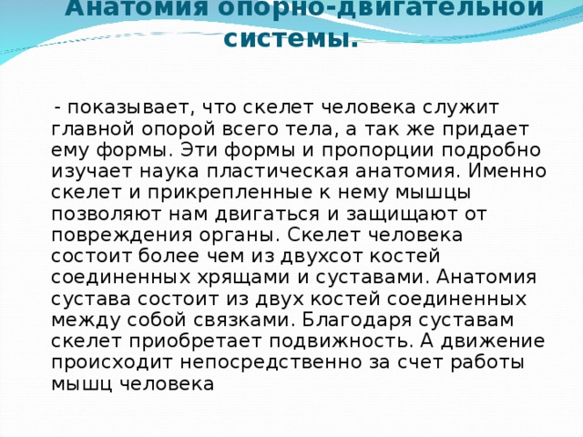  Анатомия опорно-двигательной системы.    - показывает, что скелет человека служит главной опорой всего тела, а так же придает ему формы. Эти формы и пропорции подробно изучает наука пластическая анатомия. Именно скелет и прикрепленные к нему мышцы позволяют нам двигаться и защищают от повреждения органы. Скелет человека состоит более чем из двухсот костей соединенных хрящами и суставами. Анатомия сустава состоит из двух костей соединенных между собой связками. Благодаря суставам скелет приобретает подвижность. А движение происходит непосредственно за счет работы мышц человека 