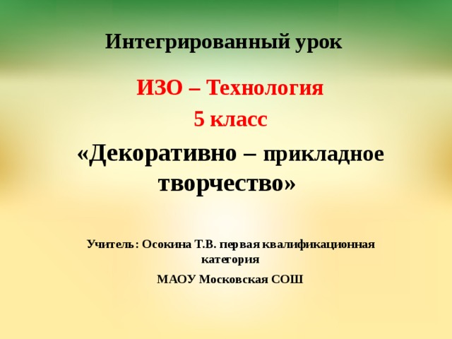 Интегрированный урок   ИЗО – Технология 5 класс «Декоративно – прикладное творчество»  Учитель: Осокина Т.В. первая квалификационная категория МАОУ Московская СОШ  