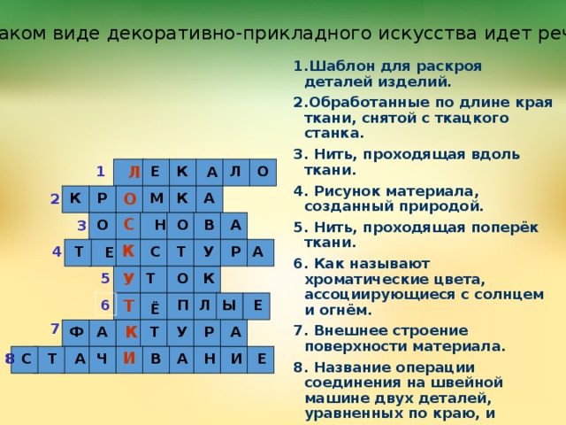 О каком виде декоративно-прикладного искусства идет речь? 1.Шаблон для раскроя деталей изделий. 2.Обработанные по длине края ткани, снятой с ткацкого станка. 3. Нить, проходящая вдоль ткани. 4. Рисунок материала, созданный природой. 5. Нить, проходящая поперёк ткани. 6. Как называют хроматические цвета, ассоциирующиеся с солнцем и огнём. 7. Внешнее строение поверхности материала. 8. Название операции соединения на швейной машине двух деталей, уравненных по краю, и сложенных лицевыми сторонами внутрь. Л О Л К Е 1  А  М О К А К Р 2 С А В О Н О 3 К    Т Р С 4 Т У    А   Е К У О 5 Т  П Л Ы Е 6 Т Ё 7 К  А У Р Т А Ф И Е А 8 8 С Т Ч В А Н И  