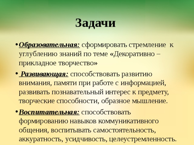 Задачи Образовательная: сформировать стремление к углублению знаний по теме «Декоративно – прикладное творчество»  Развивающая: способствовать развитию внимания, памяти при работе с информацией, развивать познавательный интерес к предмету, творческие способности, образное мышление. Воспитательная: способствовать формированию навыков коммуникативного общения, воспитывать самостоятельность, аккуратность, усидчивость, целеустремленность. 