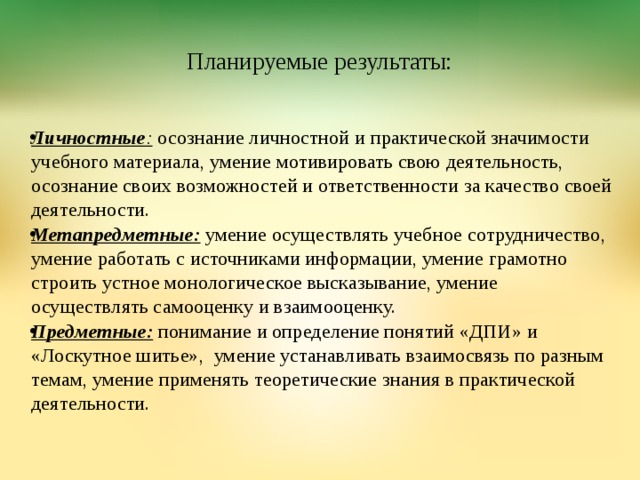  Планируемые результаты: Личностные : осознание личностной и практической значимости учебного материала, умение мотивировать свою деятельность, осознание своих возможностей и ответственности за качество своей деятельности. Метапредметные: умение осуществлять учебное сотрудничество, умение работать с источниками информации, умение грамотно строить устное монологическое высказывание, умение осуществлять самооценку и взаимооценку. Предметные: понимание и определение понятий «ДПИ» и «Лоскутное шитье», умение устанавливать взаимосвязь по разным темам, умение применять теоретические знания в практической деятельности.  