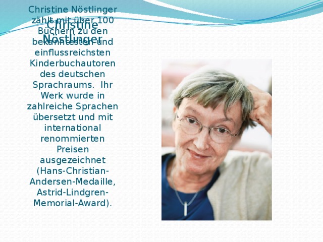 Christine Nöstlinger   ist eine österreichische Schriftstellerin. Christine Nöstlinger zählt mit über 100 Büchern zu den bekanntesten und einflussreichsten Kinderbuchautoren des deutschen Sprachraums. Ihr Werk wurde in zahlreiche Sprachen übersetzt und mit international renommierten Preisen ausgezeichnet (Hans-Christian-Andersen-Medaille, Astrid-Lindgren-Memorial-Award). 