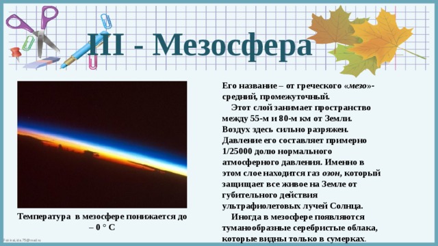 III - Мезосфера Его название – от греческого « мезо »- средний, промежуточный.  Этот слой занимает пространство между 55-м и 80-м км от Земли. Воздух здесь сильно разряжен. Давление его составляет примерно 1/25000 долю нормального атмосферного давления. Именно в этом слое находится газ озон , который защищает все живое на Земле от губительного действия ультрафиолетовых лучей Солнца.  Иногда в мезосфере появляются туманообразные серебристые облака, которые видны только в сумерках . . Температура в мезосфере понижается до – 0 ° С 
