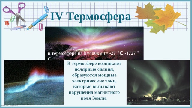 IV Термосфера в термосфере на h=400км t= -27 ° С  -1727 ° С В термосфере возникают полярные сияния, образуются мощные электрические токи, которые вызывают нарушения магнитного поля Земли.  