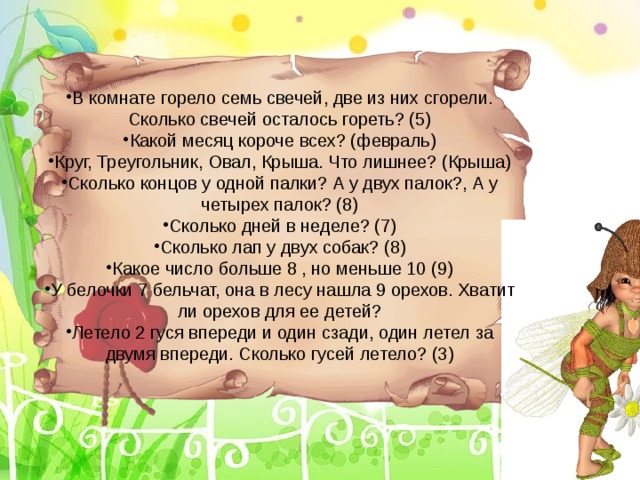 В комнате горело семь свечей, две из них сгорели. Сколько свечей осталось гореть? (5) Какой месяц короче всех? (февраль) Круг, Треугольник, Овал, Крыша. Что лишнее? (Крыша) Сколько концов у одной палки? А у двух палок?, А у четырех палок? (8) Сколько дней в неделе? (7) Сколько лап у двух собак? (8) Какое число больше 8 , но меньше 10 (9) У белочки 7 бельчат, она в лесу нашла 9 орехов. Хватит ли орехов для ее детей? Летело 2 гуся впереди и один сзади, один летел за двумя впереди. Сколько гусей летело? (3)