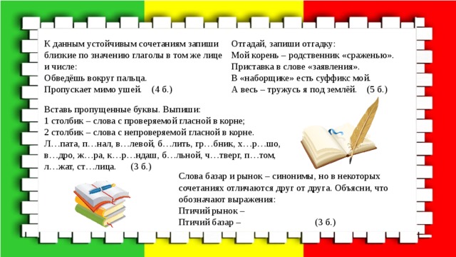 К данным устойчивым сочетаниям запиши близкие по значению глаголы в том же лице и числе: Отгадай, запиши отгадку: Обведёшь вокруг пальца. Мой корень – родственник «сраженью». Пропускает мимо ушей. (4 б.) Приставка в слове «заявления». В «наборщике» есть суффикс мой. А весь – тружусь я под землёй. (5 б.) Вставь пропущенные буквы. Выпиши: 1 столбик – слова с проверяемой гласной в корне; 2 столбик – слова с непроверяемой гласной в корне. Л…пата, п…нал, в…левой, б…лить, гр…бник, х…р…шо, в…дро, ж…ра, к…р…ндаш, б…льной, ч…тверг, п…том, л…жат, ст…лица. (3 б.) Слова базар и рынок – синонимы, но в некоторых сочетаниях отличаются друг от друга. Объясни, что обозначают выражения: Птичий рынок – Птичий базар – (3 б.) 