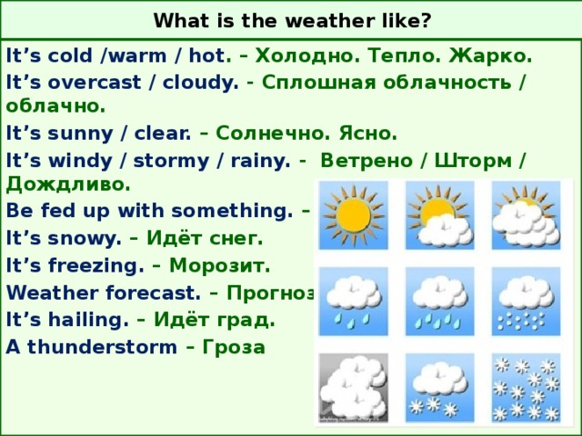 What is the weather like? It’s cold /warm / hot . – Холодно. Тепло. Жарко. It’s overcast / cloudy. - Сплошная облачность / облачно. It’s sunny / clear. – Солнечно. Ясно. It’s windy / stormy / rainy. - Ветрено / Шторм / Дождливо. Be fed up with something. – Устать от чего-либо. It’s snowy. – Идёт снег. It’s freezing. – Морозит. Weather forecast. – Прогноз погоды. It’s hailing. – Идёт град. A thunderstorm – Гроза    