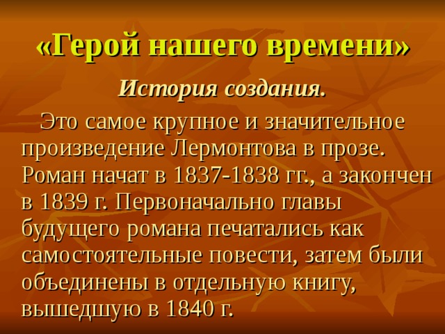 «Герой нашего времени» История создания.   Это самое крупное и значительное произведение Лермонтова в прозе. Роман начат в 1837-1838 гг., а закончен в 1839 г. Первоначально главы будущего романа печатались как самостоятельные повести, затем были объединены в отдельную книгу, вышедшую в 1840 г. 