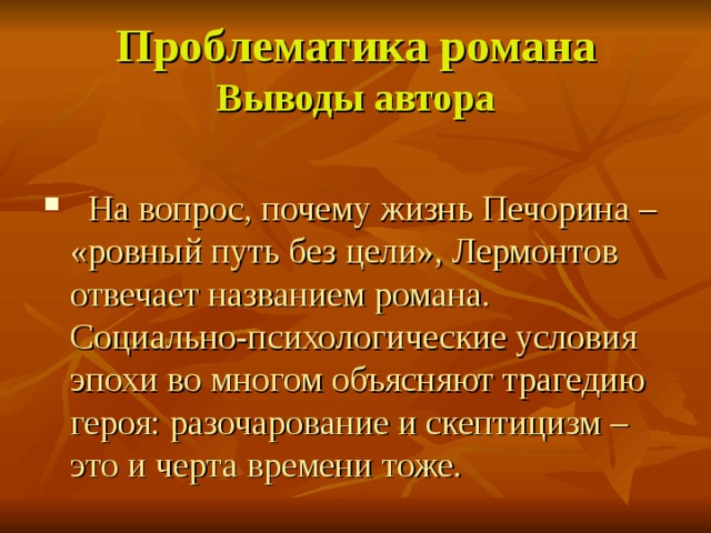 Проблематика романа  Выводы автора  На вопрос, почему жизнь Печорина – «ровный путь без цели», Лермонтов отвечает названием романа. Социально-психологические условия эпохи во многом объясняют трагедию героя: разочарование и скептицизм – это и черта времени тоже. 