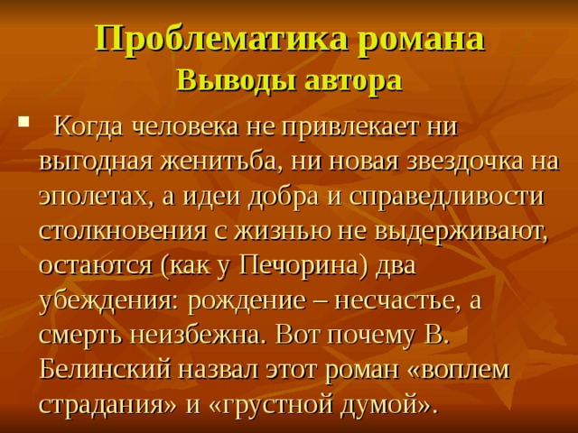 Проблематика романа  Выводы автора  Когда человека не привлекает ни выгодная женитьба, ни новая звездочка на эполетах, а идеи добра и справедливости столкновения с жизнью не выдерживают, остаются (как у Печорина) два убеждения: рождение – несчастье, а смерть неизбежна. Вот почему В. Белинский назвал этот роман «воплем страдания» и «грустной думой». 