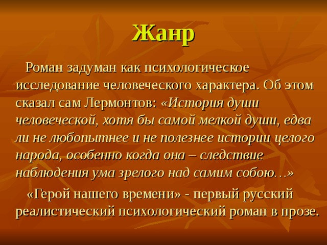 Жанр   Роман задуман как психологическое исследование человеческого характера. Об этом сказал сам Лермонтов: «История души человеческой, хотя бы самой мелкой души, едва ли не любопытнее и не полезнее истории целого народа, особенно когда она – следствие наблюдения ума зрелого над самим собою…»    «Герой нашего времени» - первый русский реалистический психологический роман в прозе. 